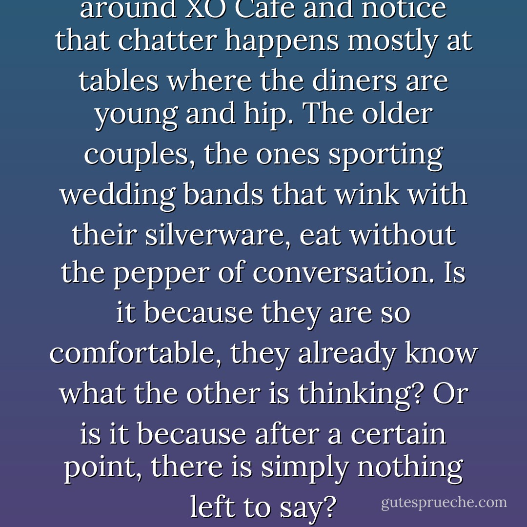 We fall back into silence. I look around XO Cafe and notice that chatter happens mostly at tables where the diners are young and hip. The older couples, the ones sporting wedding bands that wink with their silverware, eat without the pepper of conversation. Is it because they are so comfortable, they already know what the other is thinking? Or is it because after a certain point, there is simply nothing left to say? - Jodi Picoult