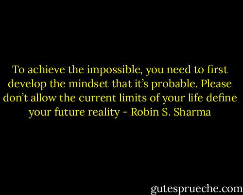 To achieve the impossible, you need to first develop the mindset that it’s probable. Please don’t allow the current limits of your life define your future reality - Robin S. Sharma