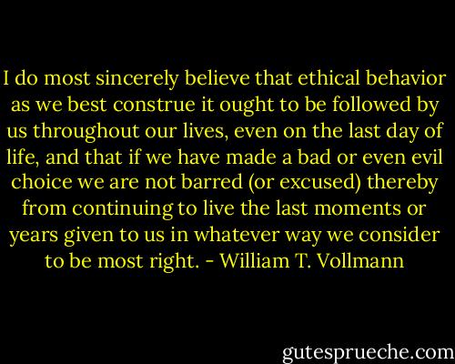 I do most sincerely believe that ethical behavior as we best construe it ought to be followed by us throughout our lives, even on the last day of life, and that if we have made a bad or even evil choice we are not barred (or excused) thereby from continuing to live the last moments or years given to us in whatever way we consider to be most right. - William T. Vollmann