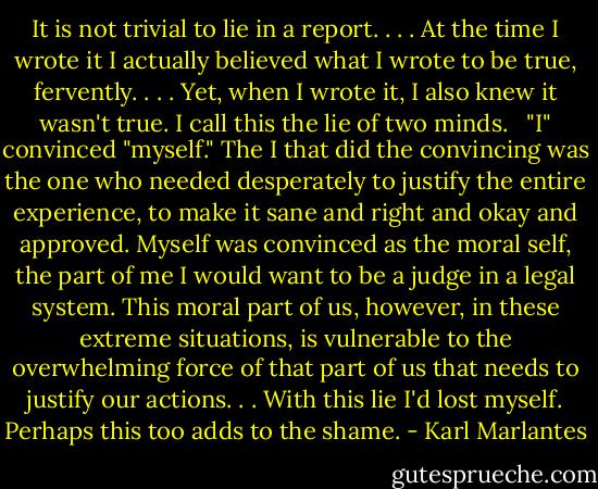 It is not trivial to lie in a report. . . . At the time I wrote it I actually believed what I wrote to be true, fervently. . . . Yet, when I wrote it, I also knew it wasn't true. I call this the lie of two minds. <br /><br />"I" convinced "myself." The I that did the convincing was the one who needed desperately to justify the entire experience, to make it sane and right and okay and approved. Myself was convinced as the moral self, the part of me I would want to be a judge in a legal system. This moral part of us, however, in these extreme situations, is vulnerable to the overwhelming force of that part of us that needs to justify our actions. . . With this lie I'd lost myself. Perhaps this too adds to the shame. - Karl Marlantes