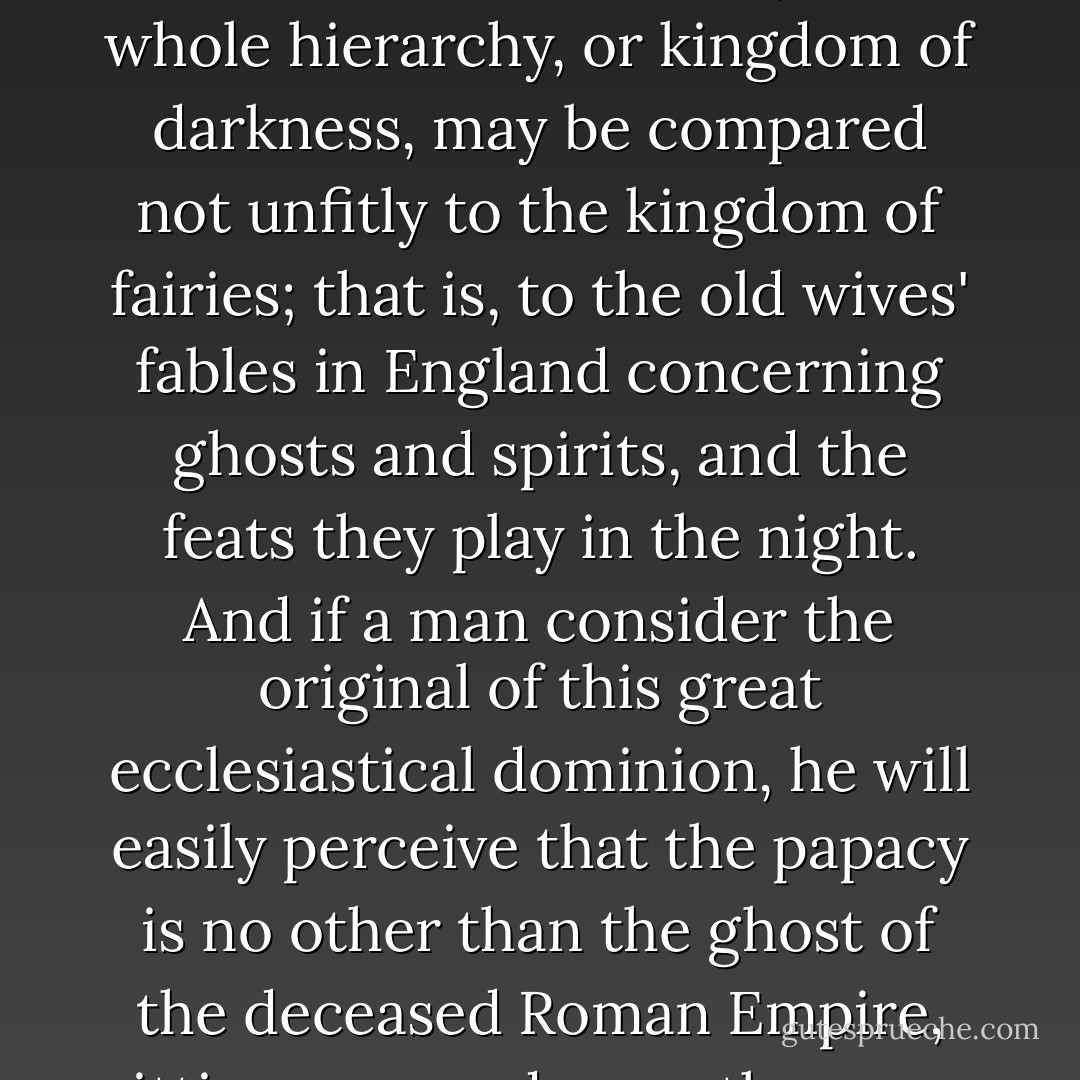 For, from the time that the Bishop of Rome had gotten to be acknowledged for bishop universal, by pretence of succession to St. Peter, their whole hierarchy, or kingdom of darkness, may be compared not unfitly to the kingdom of fairies; that is, to the old wives' fables in England concerning ghosts and spirits, and the feats they play in the night. And if a man consider the original of this great ecclesiastical dominion, he will easily perceive that the papacy is no other than the ghost of the deceased Roman Empire, sitting crowned upon the grave thereof: for so did the papacy start up on a sudden out of the ruins of that heathen power. - Thomas Hobbes