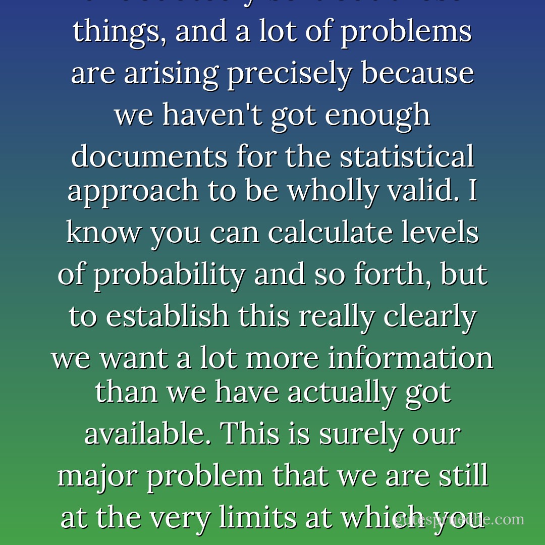 If we had enough data then this statistical approach would undoubtedly sort out these things, and a lot of problems are arising precisely because we haven't got enough documents for the statistical approach to be wholly valid. I know you can calculate levels of probability and so forth, but to establish this really clearly we want a lot more information than we have actually got available. This is surely our major problem that we are still at the very limits at which you can use a technique of this sort. - John Chadwick - Jennifer K. McArthur