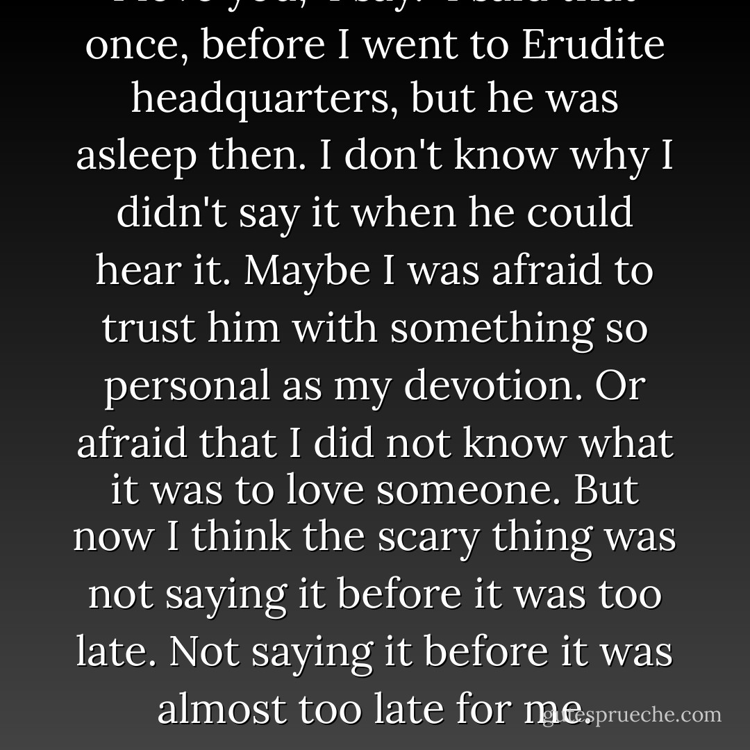 I love you," I say.<br /><br />I said that once, before I went to Erudite headquarters, but he was asleep then. I don't know why I didn't say it when he could hear it. Maybe I was afraid to trust him with something so personal as my devotion. Or afraid that I did not know what it was to love someone. But now I think the scary thing was not saying it before it was too late. Not saying it before it was almost too late for me. - Veronica Roth