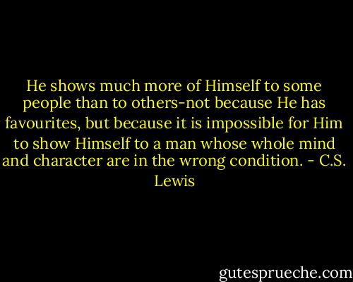 He shows much more of Himself to some people than to others-not because He has favourites, but because it is impossible for Him to show Himself to a man whose whole mind and character are in the wrong condition. - C.S. Lewis