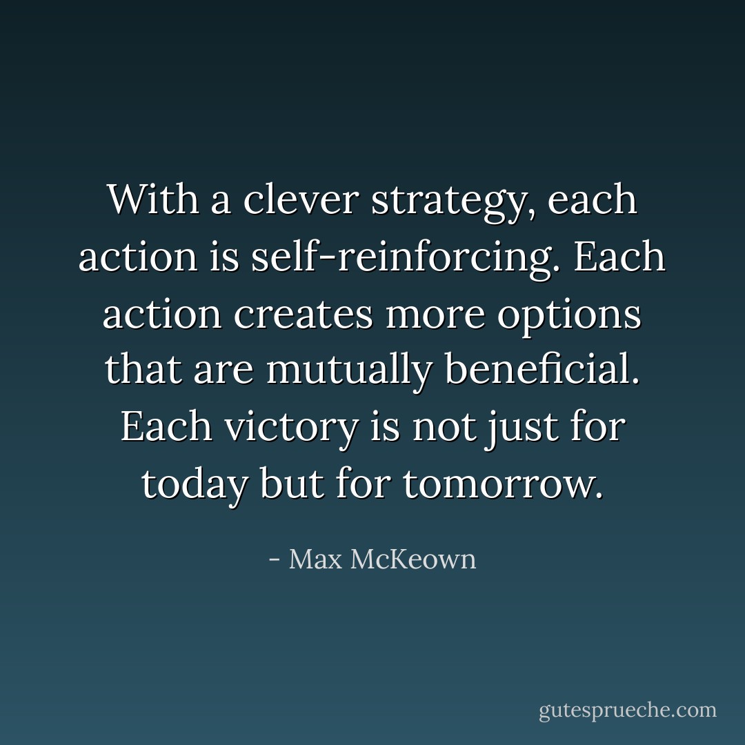 With a clever strategy, each action is self-reinforcing. Each action creates more options that are mutually beneficial. Each victory is not just for today but for tomorrow. - Max McKeown
