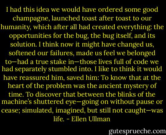 I had this idea we would have ordered some good champagne, launched toast after toast to our humanity, which after all had created everything: the opportunities for the bug, the bug itself, and its solution. I think now it might have changed us, softened our failures, made us feel we belonged to—had a true stake in—those lives full of code we had separately stumbled into. I like to think it would have reassured him, saved him: To know that at the heart of the problem was the ancient mystery of time. To discover that between the blinks of the machine’s shuttered eye—going on without pause or cease; simulated, imagined, but still not caught—was life. - Ellen Ullman
