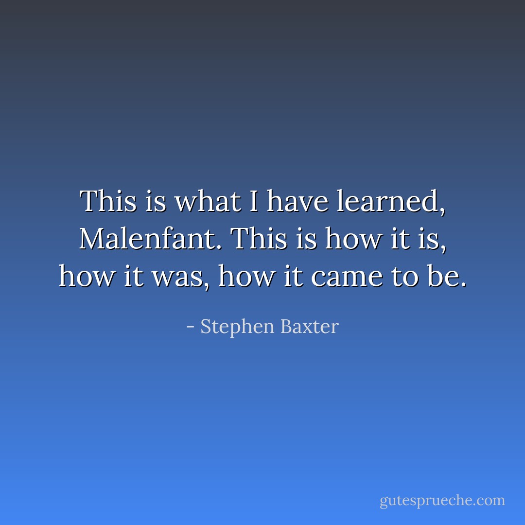 This is what I have learned, Malenfant. This is how it is, how it was, how it came to be. - Stephen Baxter