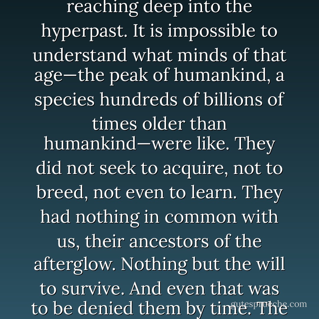 In the afterglow of the Big Bang, humans spread in waves across the universe, sprawling and brawling and breeding and dying and evolving. There were wars, there was love, there was life and death. Minds flowed together in great rivers of consciousness, or shattered in sparkling droplets. There was immortality to be had, of a sort, a continuity of identity through replication and confluence across billions upon billions of years.<br />Everywhere they found life.<br />Nowhere did they find mind—save what they brought with them or created—no other against which human advancement could be tested.<br />With time, the stars died like candles. But humans fed on bloated gravitational fat, and achieved a power undreamed of in earlier ages.<br />They learned of other universes from which theirs had evolved. Those earlier, simpler realities too were empty of mind, a branching tree of emptiness reaching deep into the hyperpast.<br />It is impossible to understand what minds of that age—the peak of humankind, a species hundreds of billions of times older than humankind—were like. They did not seek to acquire, not to breed, not even to learn. They had nothing in common with us, their ancestors of the afterglow.<br />Nothing but the will to survive. And even that was to be denied them by time.<br />The universe aged: indifferent, harsh, hostile, and ultimately lethal.<br />There was despair and loneliness.<br />There was an age of war, an obliteration of trillion-year memories, a bonfire of identity. There was an age of suicide, as the finest of humanity chose self-destruction against further purposeless time and struggle.<br />The great rivers of mind guttered and dried.<br />But some persisted: just a tributary, the stubborn, still unwilling to yield to the darkness, to accept the increasing confines of a universe growing inexorably old.<br />And, at last, they realized that this was wrong. It wasn't supposed to have been like this.<br />Burning the last of the universe's resources, the final down-streamers—dogged, all but insane—reached to the deepest past. And—oh.<br />Watch the Moon, Malenfant. Watch the Moon. It's starting— - Stephen Baxter