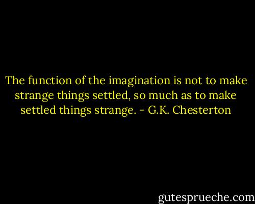 The function of the imagination is not to make strange things settled, so much as to make settled things strange. - G.K. Chesterton