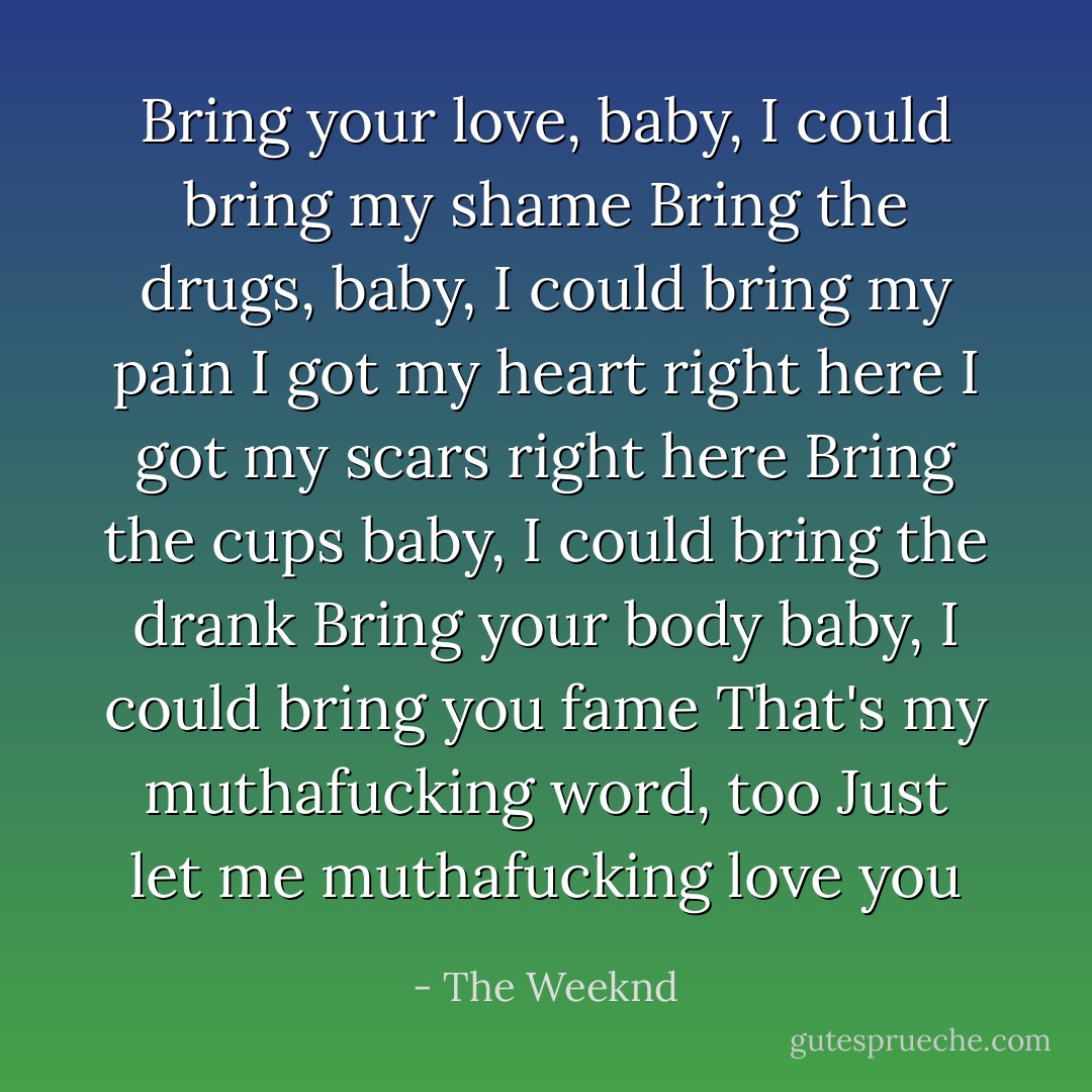 Bring your love, baby, I could bring my shame<br />Bring the drugs, baby, I could bring my pain<br />I got my heart right here<br />I got my scars right here<br />Bring the cups baby, I could bring the drank<br />Bring your body baby, I could bring you fame<br />That's my muthafucking word, too<br />Just let me muthafucking love you - The Weeknd