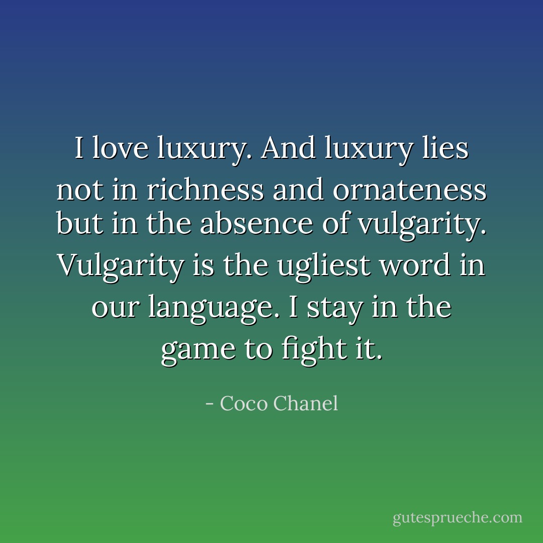 I love luxury. And luxury lies not in richness and ornateness but in the absence of vulgarity. Vulgarity is the ugliest word in our language. I stay in the game to fight it. - Coco Chanel