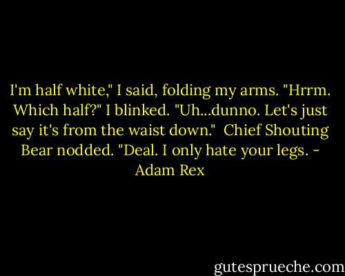 I'm half white," I said, folding my arms.<br />"Hrrm. Which half?"<br />I blinked. "Uh...dunno. Let's just say it's from the waist down." <br />Chief Shouting Bear nodded. "Deal. I only hate your legs. - Adam Rex
