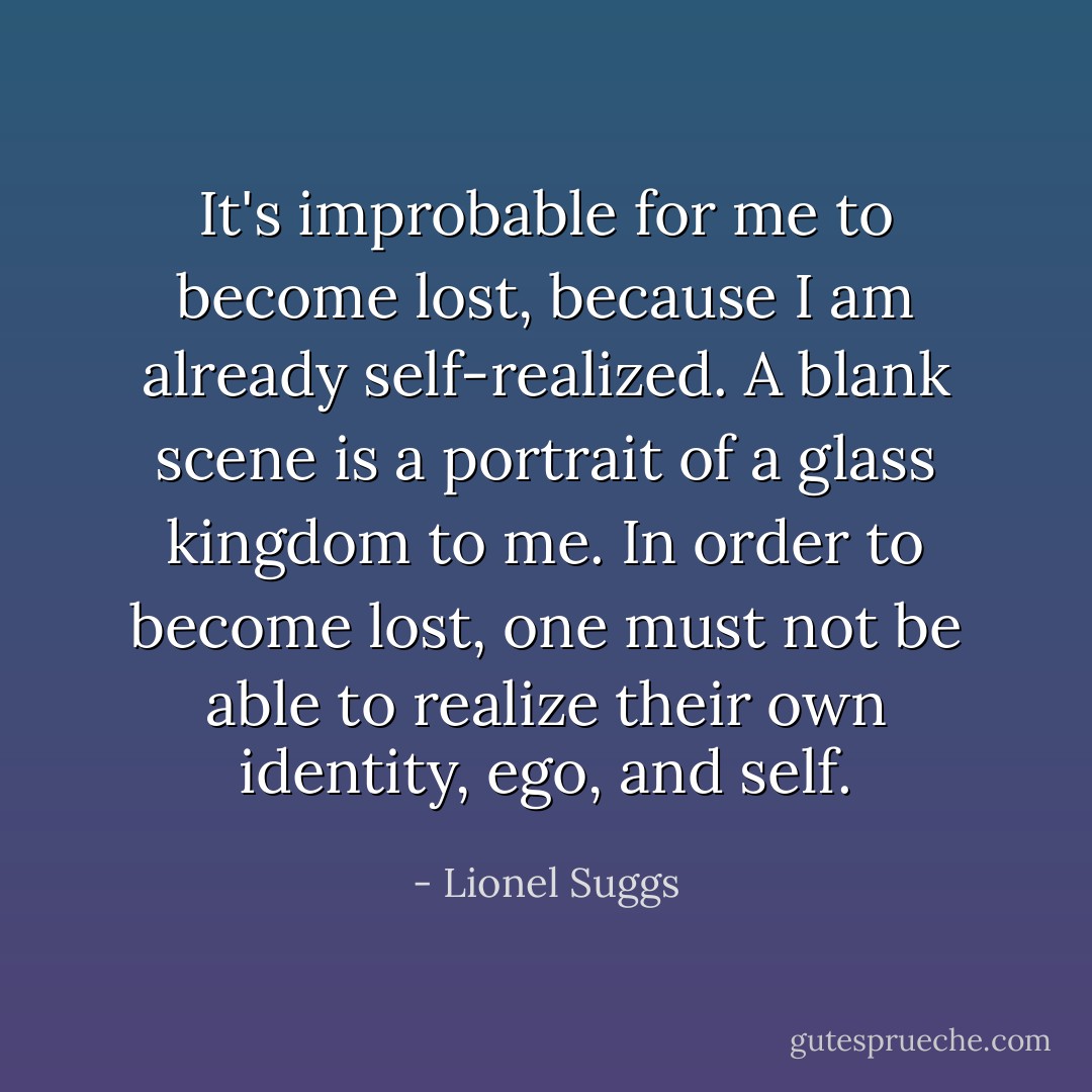 It's improbable for me to become lost, because I am already self-realized. A blank scene is a portrait of a glass kingdom to me. In order to become lost, one must not be able to realize their own identity, ego, and self. - Lionel Suggs