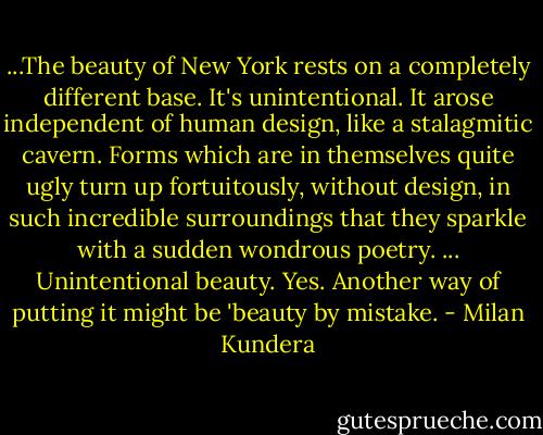 ...The beauty of New York rests on a completely different base. It's unintentional. It arose independent of human design, like a stalagmitic cavern. Forms which are in themselves quite ugly turn up fortuitously, without design, in such incredible surroundings that they sparkle with a sudden wondrous poetry. ... Unintentional beauty. Yes. Another way of putting it might be 'beauty by mistake. - Milan Kundera