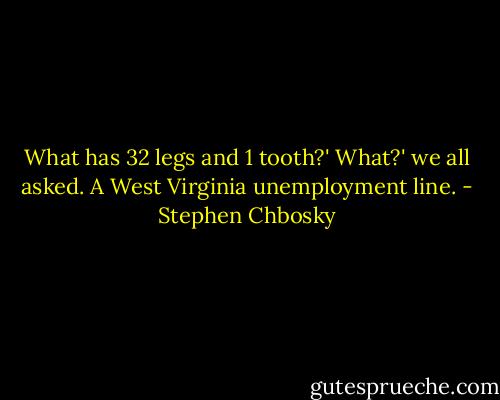What has 32 legs and 1 tooth?'<br />What?' we all asked.<br />A West Virginia unemployment line. - Stephen Chbosky