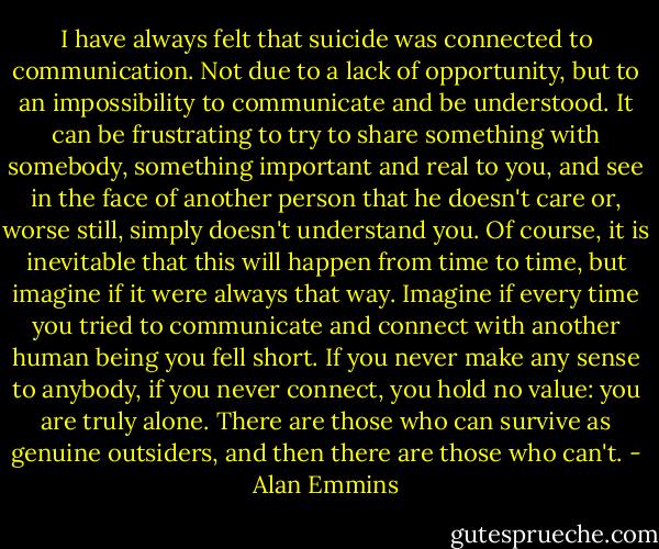 I have always felt that suicide was connected to communication. Not due to a lack of opportunity, but to an impossibility to communicate and be understood. It can be frustrating to try to share something with somebody, something important and real to you, and see in the face of another person that he doesn't care or, worse still, simply doesn't understand you. Of course, it is inevitable that this will happen from time to time, but imagine if it were always that way. Imagine if every time you tried to communicate and connect with another human being you fell short. If you never make any sense to anybody, if you never connect, you hold no value: you are truly alone. There are those who can survive as genuine outsiders, and then there are those who can't. - Alan Emmins