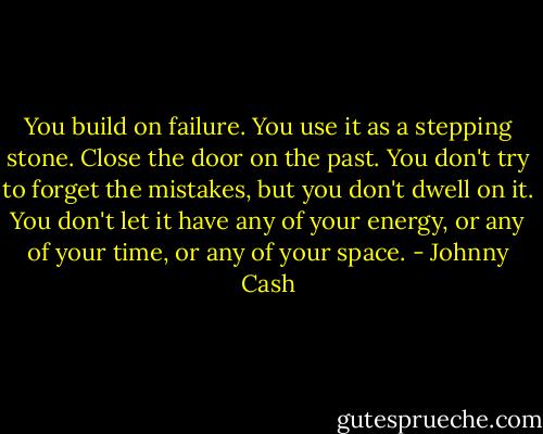 You build on failure. You use it as a stepping stone. Close the door on the past. You don't try to forget the mistakes, but you don't dwell on it. You don't let it have any of your energy, or any of your time, or any of your space. - Johnny Cash