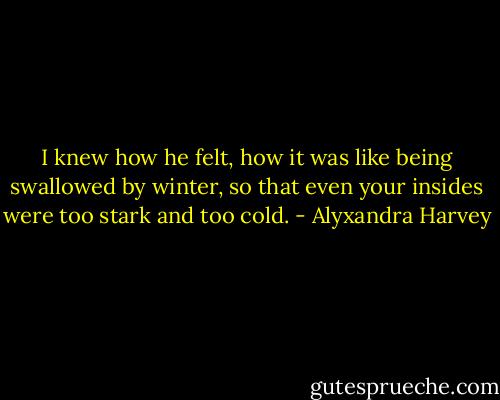 I knew how he felt, how it was like being swallowed by winter, so that even your insides were too stark and too cold. - Alyxandra Harvey