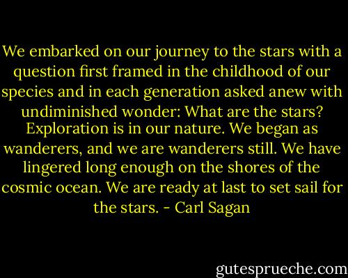 We embarked on our journey to the stars with a question first framed in the childhood of our species and in each generation asked anew with undiminished wonder: What are the stars? Exploration is in our nature. We began as wanderers, and we are wanderers still. We have lingered long enough on the shores of the cosmic ocean. We are ready at last to set sail for the stars. - Carl Sagan