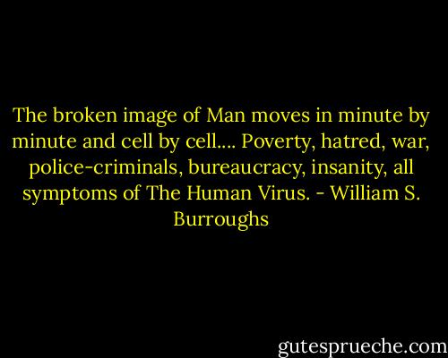 The broken image of Man moves in minute by minute and cell<br />by cell.... Poverty, hatred, war, police-criminals, bureaucracy,<br />insanity, all symptoms of The Human Virus. - William S. Burroughs