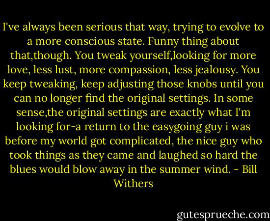 I've always been serious that way, trying to evolve to a more conscious state. Funny thing about that,though. You tweak yourself,looking for more love, less lust, more compassion, less jealousy. You keep tweaking, keep adjusting those knobs until you can no longer find the original settings. In some sense,the original settings are exactly what I'm looking for-a return to the easygoing guy i was before my world got complicated, the nice guy who took things as they came and laughed so hard the blues would blow away in the summer wind. - Bill Withers