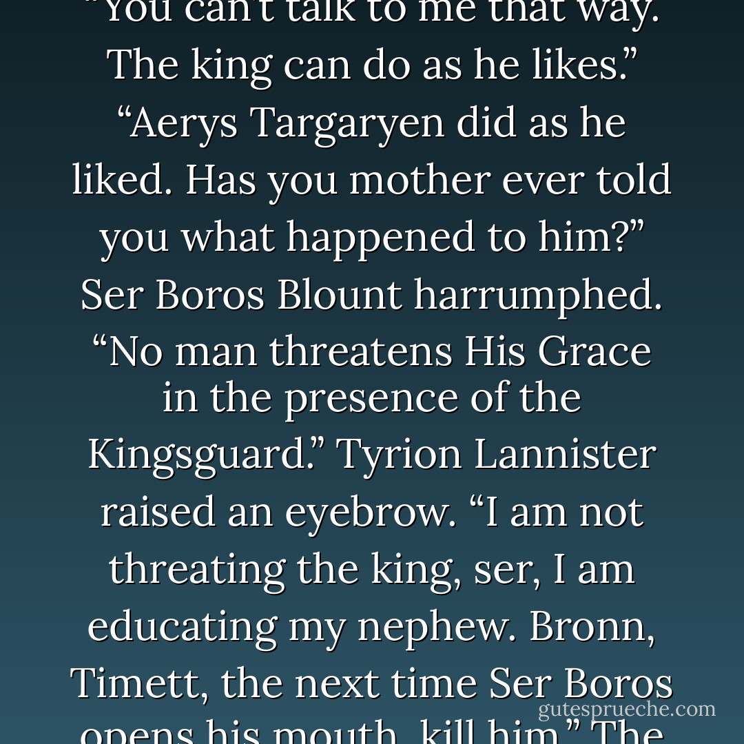 She has the blood of a wolf,” said Joffrey.<br />“And you have the wits of a goose,” said Tyrion.<br />“You can’t talk to me that way. The king can do as he likes.”<br />“Aerys Targaryen did as he liked. Has you mother ever told you what happened to him?”<br />Ser Boros Blount harrumphed. “No man threatens His Grace in the presence of the Kingsguard.”<br />Tyrion Lannister raised an eyebrow. “I am not threating the king, ser, I am educating my nephew. Bronn, Timett, the next time Ser Boros opens his mouth, kill him.” The dwarf smiled. “Now that was a threat, ser. See the difference? - George R.R. Martin