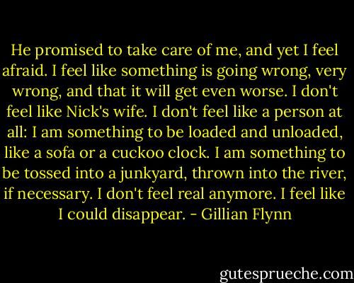 He promised to take care of me, and yet I feel afraid. I feel like something is going wrong, very wrong, and that it will get even worse. I don't feel like Nick's wife. I don't feel like a person at all: I am something to be loaded and unloaded, like a sofa or a cuckoo clock. I am something to be tossed into a junkyard, thrown into the river, if necessary. I don't feel real anymore. I feel like I could disappear. - Gillian Flynn
