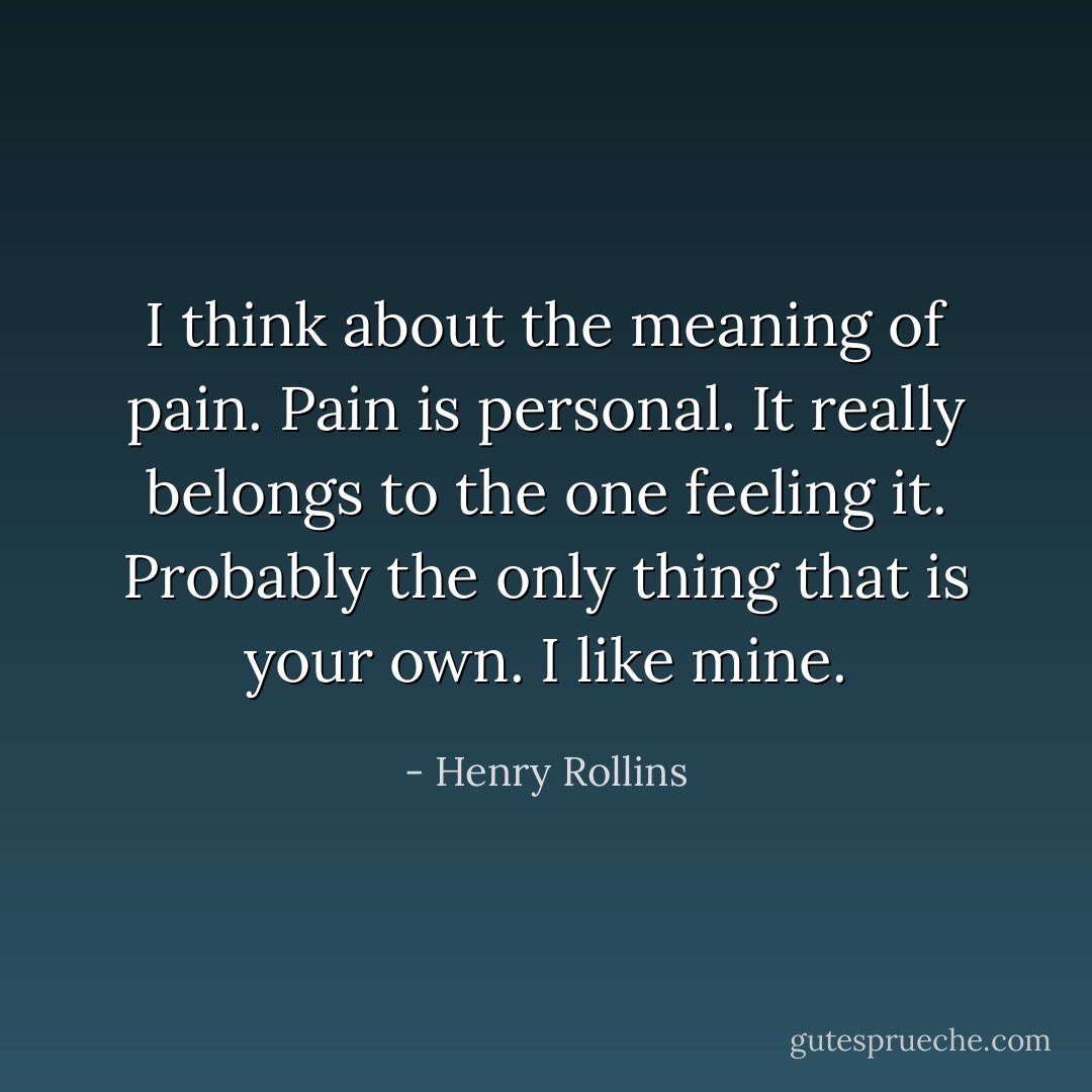I think about the meaning of pain. Pain is personal. It really belongs to the one feeling it. Probably the only thing that is your own. I like mine. - Henry Rollins