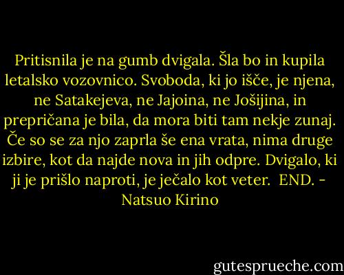 Pritisnila je na gumb dvigala. Šla bo in kupila letalsko vozovnico. Svoboda, ki jo išče, je njena, ne Satakejeva, ne Jajoina, ne Jošijina, in prepričana je bila, da mora biti tam nekje zunaj. Če so se za njo zaprla še ena vrata, nima druge izbire, kot da najde nova in jih odpre. Dvigalo, ki ji je prišlo naproti, je ječalo kot veter.<br /><br />END. - Natsuo Kirino