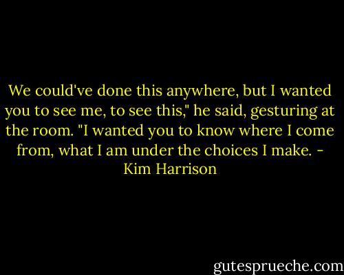 We could've done this anywhere, but I wanted you to see me, to see this," he said, gesturing at the room. "I wanted you to know where I come from, what I am under the choices I make. - Kim Harrison
