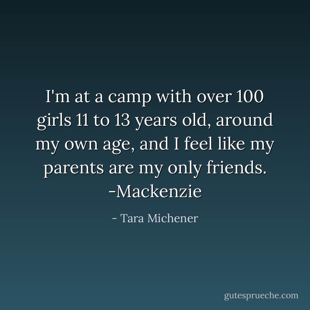I'm at a camp with over 100 girls 11 to 13 years old, around my own age, and I feel like my parents are my only friends. -Mackenzie - Tara Michener