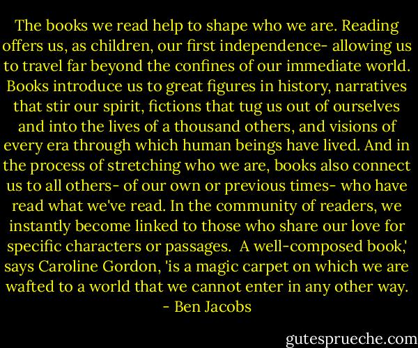 The books we read help to shape who we are. Reading offers us, as children, our first independence- allowing us to travel far beyond the confines of our immediate world. Books introduce us to great figures in history, narratives that stir our spirit, fictions that tug us out of ourselves and into the lives of a thousand others, and visions of every era through which human beings have lived. And in the process of stretching who we are, books also connect us to all others- of our own or previous times- who have read what we've read. In the community of readers, we instantly become linked to those who share our love for specific characters or passages.<br /><br />A well-composed book,' says Caroline Gordon, 'is a magic carpet on which we are wafted to a world that we cannot enter in any other way. - Ben Jacobs