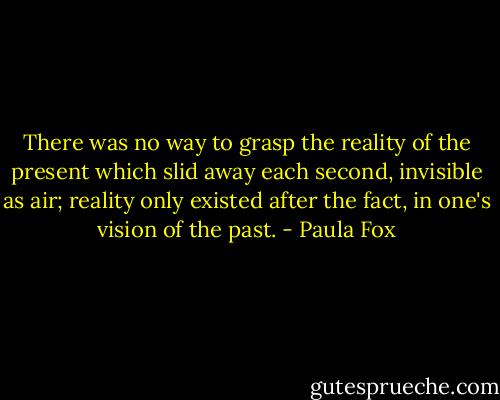 There was no way to grasp the reality of the present which slid away each second, invisible as air; reality only existed after the fact, in one's vision of the past. - Paula Fox