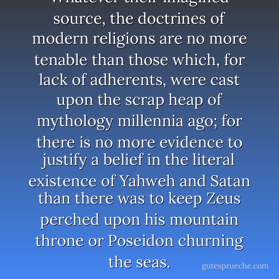 Whatever their imagined source, the doctrines of modern religions are no more tenable than those which, for lack of adherents, were cast upon the scrap heap of mythology millennia ago; for there is no more evidence to justify a belief in the literal existence of Yahweh and Satan than there was to keep Zeus perched upon his mountain throne or Poseidon churning the seas. - Sam Harris