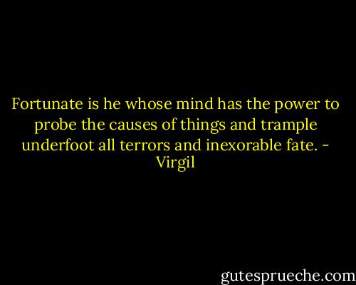 Fortunate is he whose mind has the power to probe the causes of things and trample underfoot all terrors and inexorable fate. - Virgil