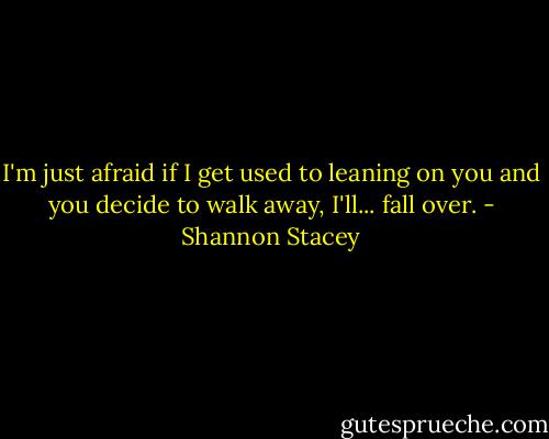 I'm just afraid if I get used to leaning on you and you decide to walk away, I'll... fall over. - Shannon Stacey