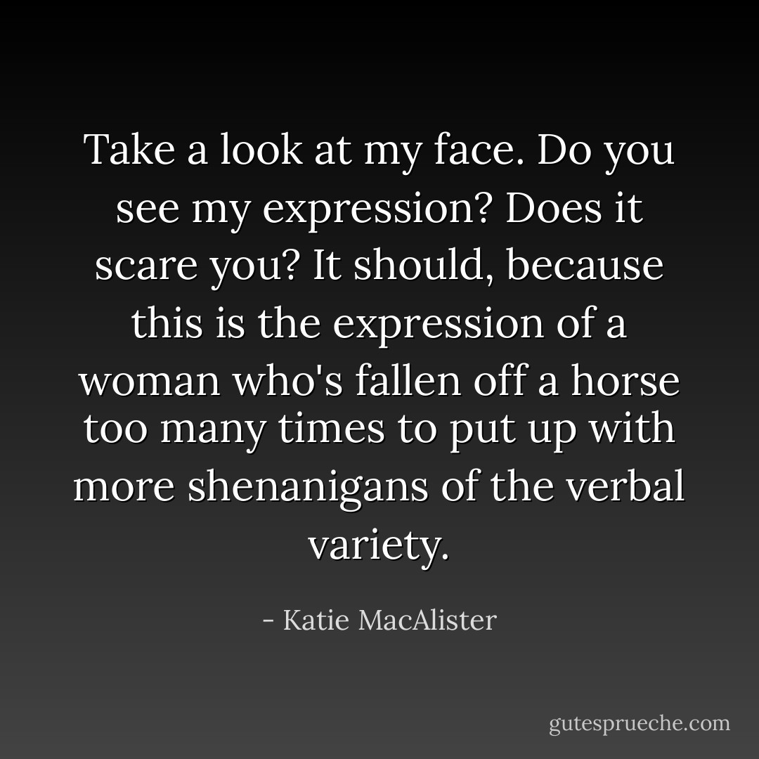 Take a look at my face. Do you see my expression? Does it scare you? It should, because this is the expression of a woman who's fallen off a horse too many times to put up with more shenanigans of the verbal variety. - Katie MacAlister