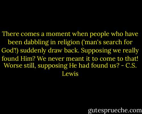 There comes a moment when people who have been dabbling in religion ('man's search for God'!) suddenly draw back. Supposing we really found Him? We never meant it to come to that! Worse still, supposing He had found us? - C.S. Lewis