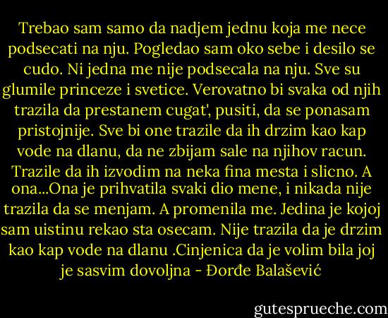 Trebao sam samo da nadjem jednu koja me nece podsecati na nju. Pogledao sam oko sebe i desilo se cudo. Ni jedna me nije podsecala na nju. Sve su glumile princeze i svetice. Verovatno bi svaka od njih trazila da prestanem cugat', pusiti, da se ponasam pristojnije. Sve bi one trazile da ih drzim kao kap vode na dlanu, da ne zbijam sale na njihov racun. Trazile da ih izvodim na neka fina mesta i slicno. A ona...Ona je prihvatila svaki dio mene, i nikada nije trazila da se menjam. A promenila me. Jedina je kojoj sam uistinu rekao sta osecam. Nije trazila da je drzim kao kap vode na dlanu .Cinjenica da je volim bila joj je sasvim dovoljna - Đorđe Balašević