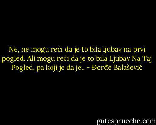 Ne, ne mogu reći da je to bila ljubav na prvi pogled. Ali mogu reći da je to bila Ljubav Na Taj Pogled, pa koji je da je.. - Đorđe Balašević