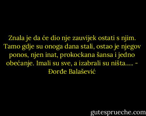 Znala je da će dio nje zauvijek ostati s njim. Tamo gdje su onoga dana stali, ostao je njegov ponos, njen inat, prokockana šansa i jedno obećanje. Imali su sve, a izabrali su ništa..... - Đorđe Balašević