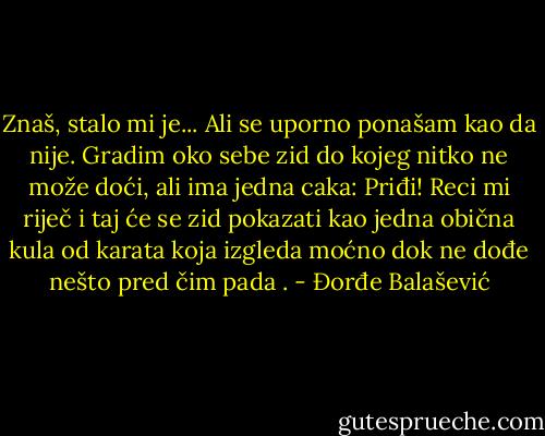 Znaš, stalo mi je... Ali se uporno ponašam kao da nije. Gradim oko sebe zid do kojeg nitko ne može doći, ali ima jedna caka: Priđi! Reci mi riječ i taj će se zid pokazati kao jedna obična kula od karata koja izgleda moćno dok ne dođe nešto pred čim pada . - Đorđe Balašević