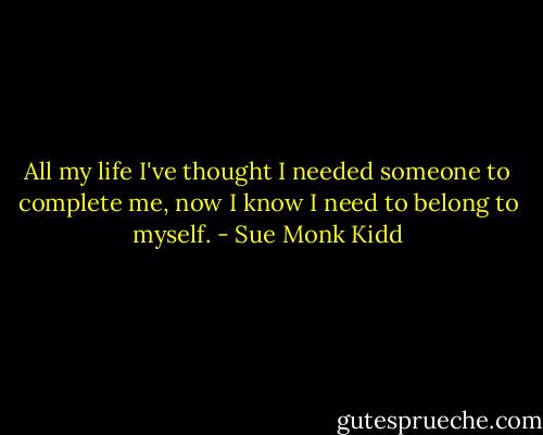 All my life I've thought I needed someone to complete me, now I know I need to belong to myself. - Sue Monk Kidd