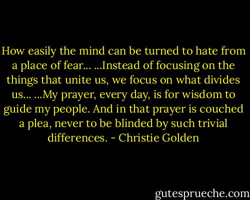 How easily the mind can be turned to hate from a place of fear... ...Instead of focusing on the things that unite us, we focus on what divides us... ...My prayer, every day, is for wisdom to guide my people. And in that prayer is couched a plea, never to be blinded by such trivial differences. - Christie Golden
