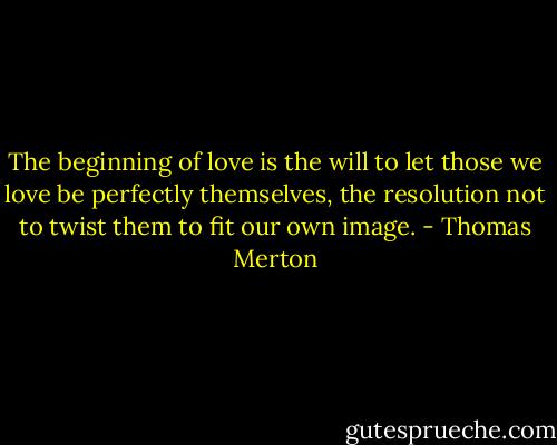The beginning of love is the will to let those we love be perfectly themselves, the resolution not to twist them to fit our own image. - Thomas Merton