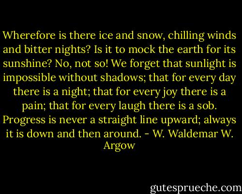 Wherefore is there ice and snow, chilling winds and bitter nights? Is it to mock the earth for its sunshine? No, not so! We forget that sunlight is impossible without shadows; that for every day there is a night; that for every joy there is a pain; that for every laugh there is a sob. Progress is never a straight line upward; always it is down and then around. - W. Waldemar W. Argow