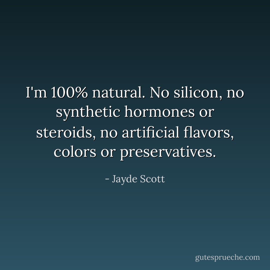 I'm 100% natural. No silicon, no synthetic hormones or steroids, no artificial flavors, colors or preservatives. - Jayde Scott