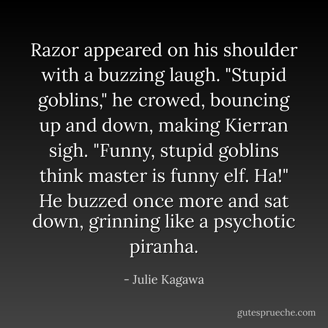 Razor appeared on his shoulder with a buzzing laugh. "Stupid goblins," he crowed, bouncing up and down, making Kierran sigh. "Funny, stupid goblins think master is funny elf. Ha!" He buzzed once more and sat down, grinning like a psychotic piranha. - Julie Kagawa
