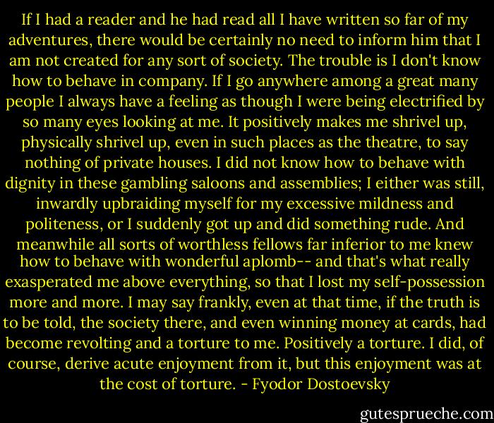 If I had a reader and he had read all I have written so far of my adventures, there would be certainly no need to inform him that I am not created for any sort of society. The trouble is I don't know how to behave in company. If I go anywhere among a great many people I always have a feeling as though I were being electrified by so many eyes looking at me. It positively makes me shrivel up, physically shrivel up, even in such places as the theatre, to say nothing of private houses. I did not know how to behave with dignity in these gambling saloons and assemblies; I either was still, inwardly upbraiding myself for my excessive mildness and politeness, or I suddenly got up and did something rude. And meanwhile all sorts of worthless fellows far inferior to me knew how to behave with wonderful aplomb-- and that's what really exasperated me above everything, so that I lost my self-possession more and more. I may say frankly, even at that time, if the truth is to be told, the society there, and even winning money at cards, had become revolting and a torture to me. Positively a torture. I did, of course, derive acute enjoyment from it, but this enjoyment was at the cost of torture. - Fyodor Dostoevsky