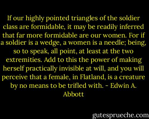 If our highly pointed triangles of the soldier class are formidable, it may be readily inferred that far more formidable are our women. For if a soldier is a wedge, a women is a needle; being, so to speak, all point, at least at the two extremities. Add to this the power of making herself practically invisible at will, and you will perceive that a female, in Flatland, is a creature by no means to be trifled with. - Edwin A. Abbott